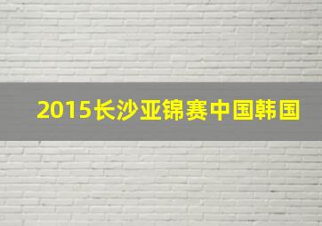 2015长沙亚锦赛中国韩国