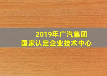 2019年广汽集团国家认定企业技术中心