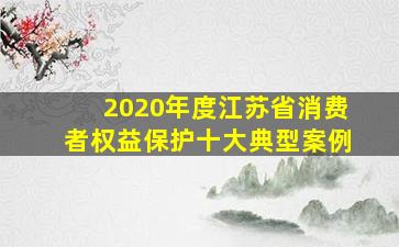 2020年度江苏省消费者权益保护十大典型案例