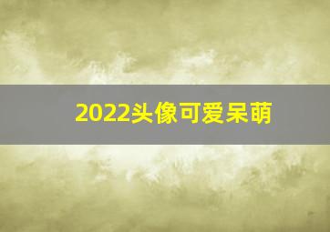 2022头像可爱呆萌