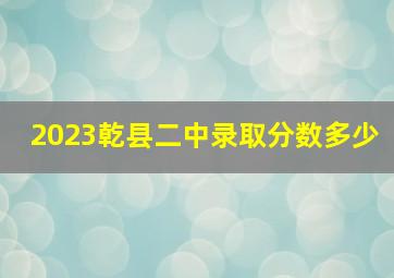 2023乾县二中录取分数多少