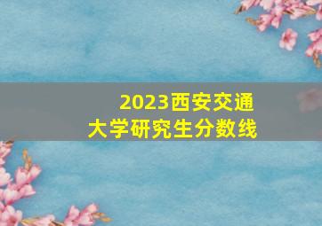 2023西安交通大学研究生分数线