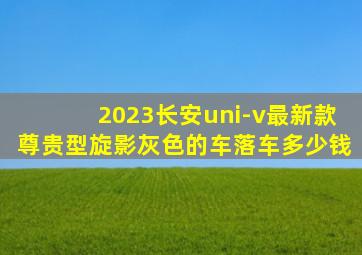 2023长安uni-v最新款尊贵型旋影灰色的车落车多少钱