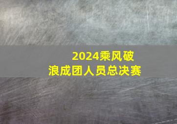 2024乘风破浪成团人员总决赛