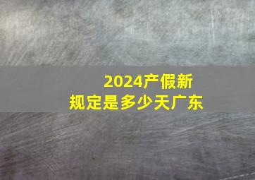 2024产假新规定是多少天广东