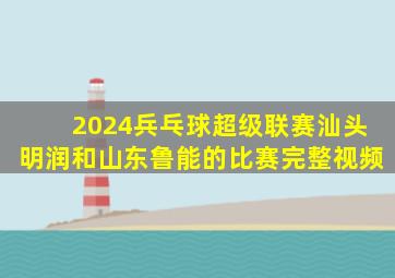 2024兵乓球超级联赛汕头明润和山东鲁能的比赛完整视频