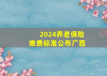 2024养老保险缴费标准公布广西