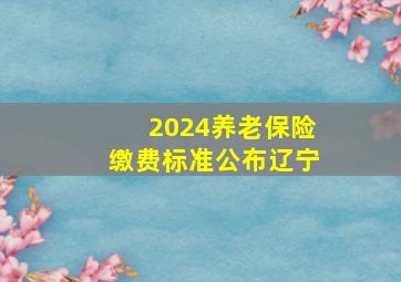 2024养老保险缴费标准公布辽宁