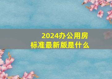 2024办公用房标准最新版是什么