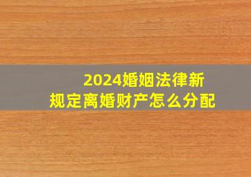 2024婚姻法律新规定离婚财产怎么分配