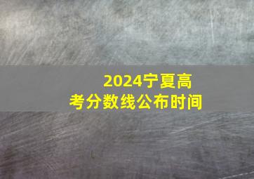 2024宁夏高考分数线公布时间