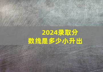 2024录取分数线是多少小升出