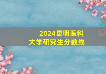 2024昆明医科大学研究生分数线