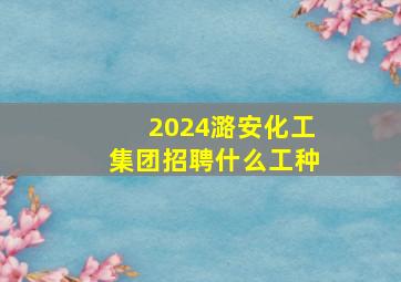 2024潞安化工集团招聘什么工种