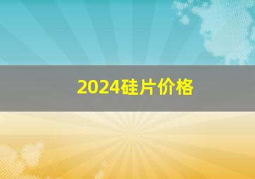 2024硅片价格