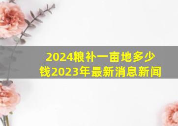 2024粮补一亩地多少钱2023年最新消息新闻