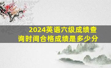 2024英语六级成绩查询时间合格成绩是多少分