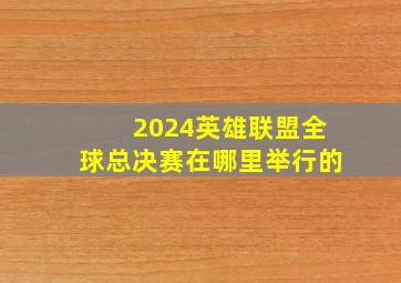 2024英雄联盟全球总决赛在哪里举行的