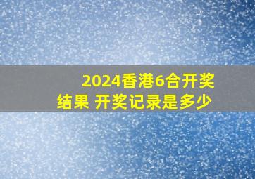 2024香港6合开奖结果 开奖记录是多少