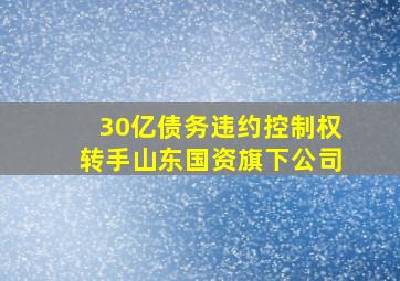 30亿债务违约控制权转手山东国资旗下公司