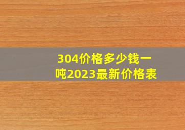 304价格多少钱一吨2023最新价格表