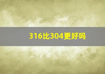 316比304更好吗