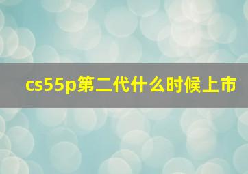 cs55p第二代什么时候上市