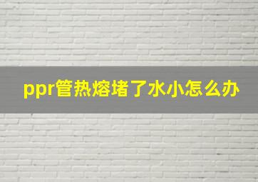 ppr管热熔堵了水小怎么办