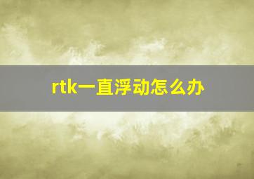 rtk一直浮动怎么办