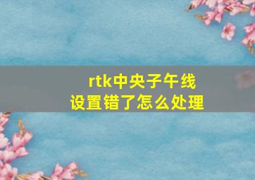 rtk中央子午线设置错了怎么处理