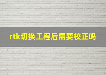 rtk切换工程后需要校正吗