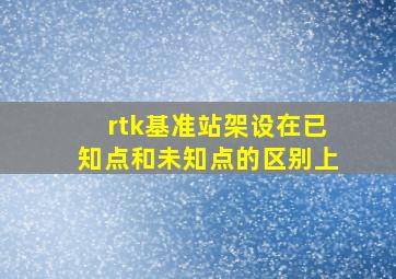 rtk基准站架设在已知点和未知点的区别上