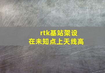 rtk基站架设在未知点上天线高