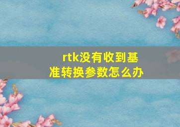 rtk没有收到基准转换参数怎么办