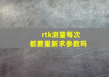 rtk测量每次都要重新求参数吗