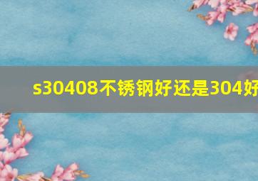 s30408不锈钢好还是304好