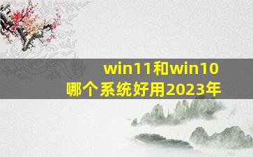 win11和win10哪个系统好用2023年